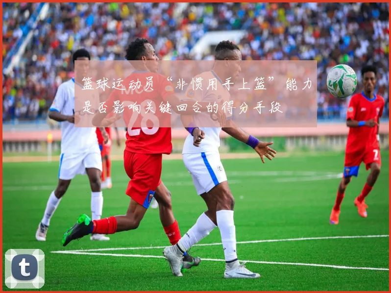 篮球运动员“非惯用手上篮”能力是否影响关键回合的得分手段