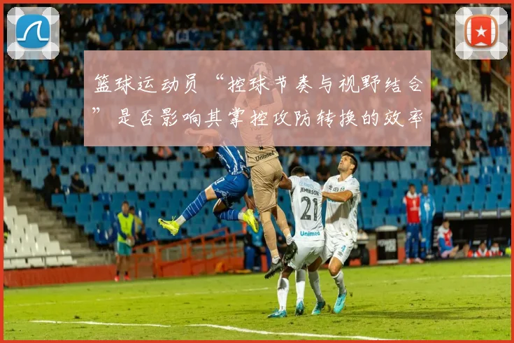 篮球运动员“控球节奏与视野结合”是否影响其掌控攻防转换的效率