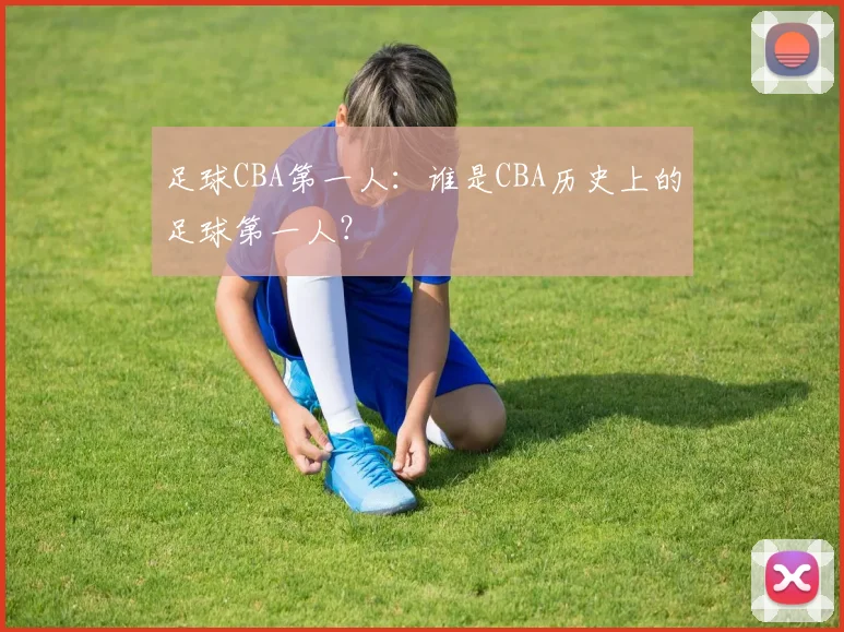 足球CBA第一人：谁是CBA历史上的足球第一人？