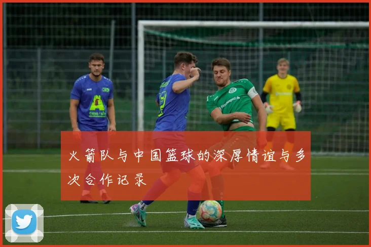 火箭队与中国篮球的深厚情谊与多次合作记录