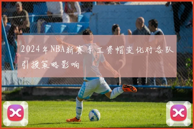 2024年NBA新赛季工资帽变化对各队引援策略影响