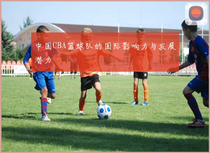 中国CBA篮球队的国际影响力与发展潜力
